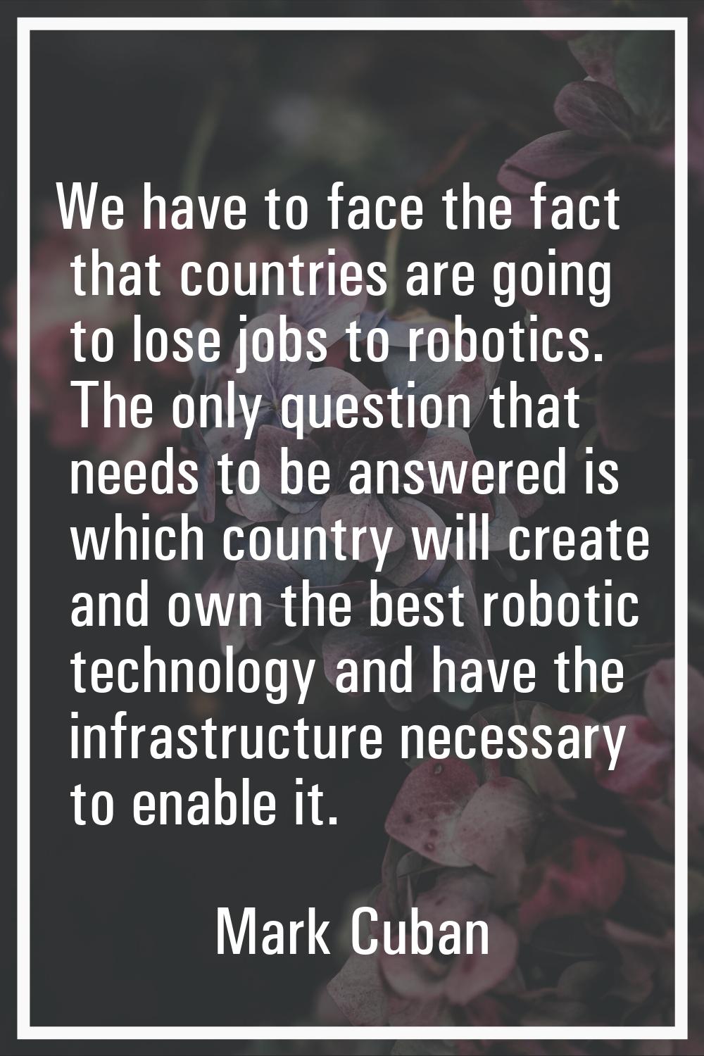 We have to face the fact that countries are going to lose jobs to robotics. The only question that 