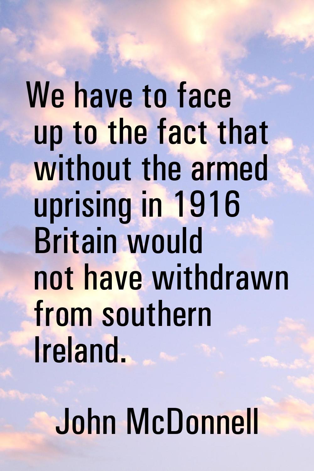 We have to face up to the fact that without the armed uprising in 1916 Britain would not have withd