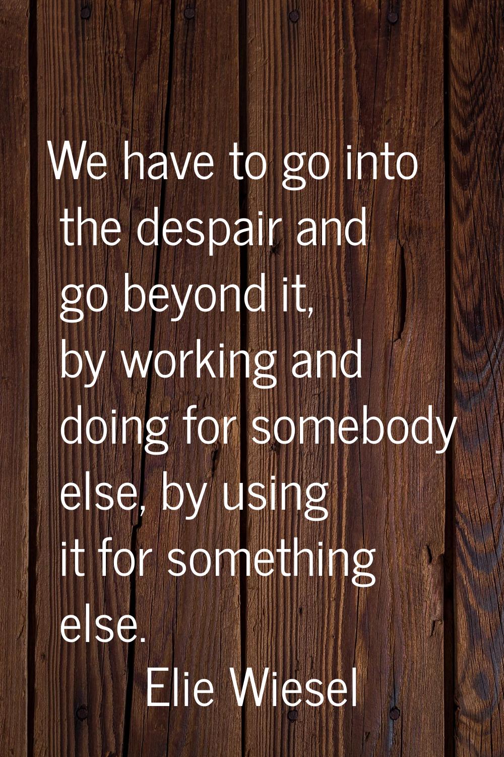 We have to go into the despair and go beyond it, by working and doing for somebody else, by using i