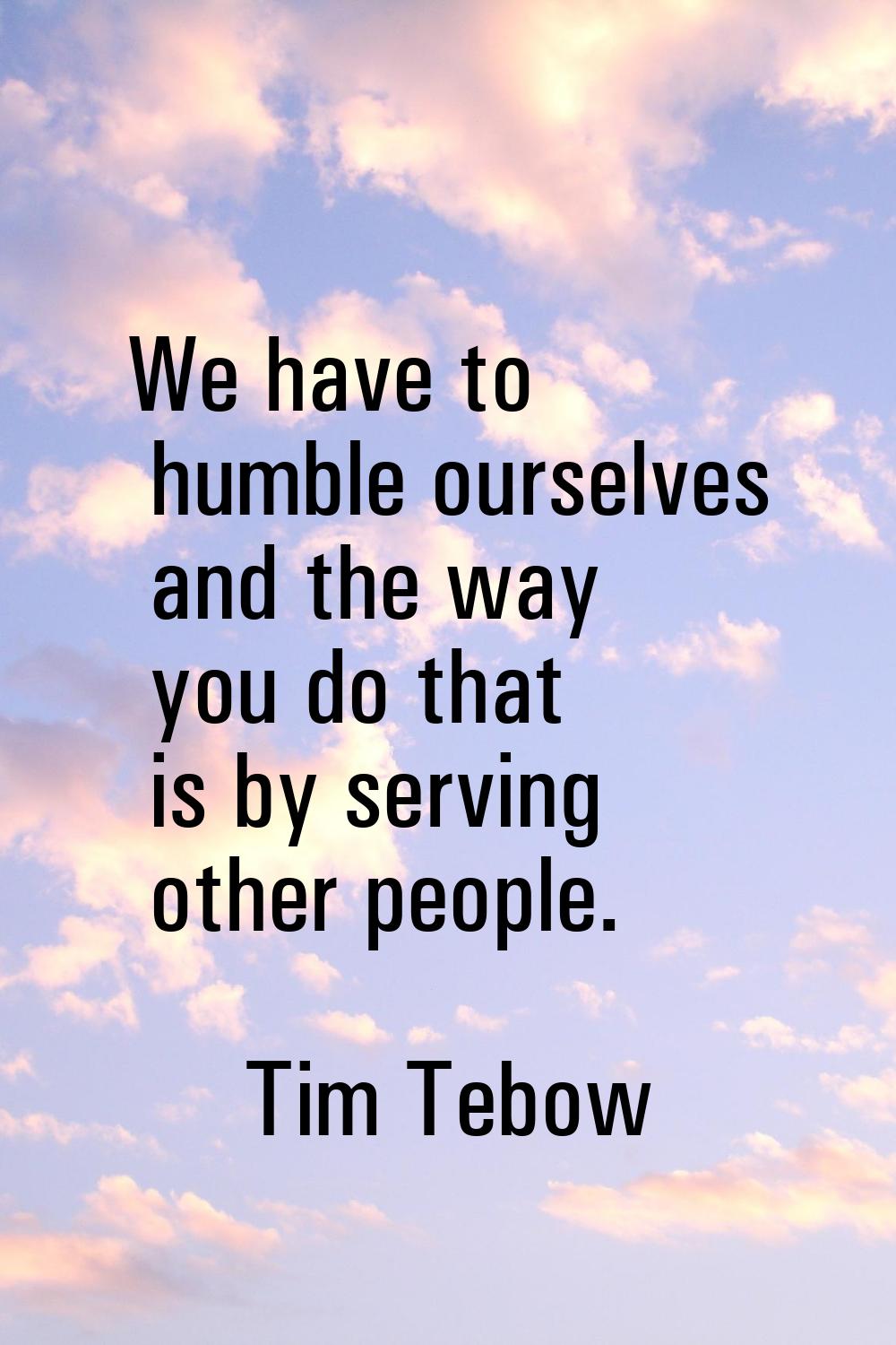 We have to humble ourselves and the way you do that is by serving other people.