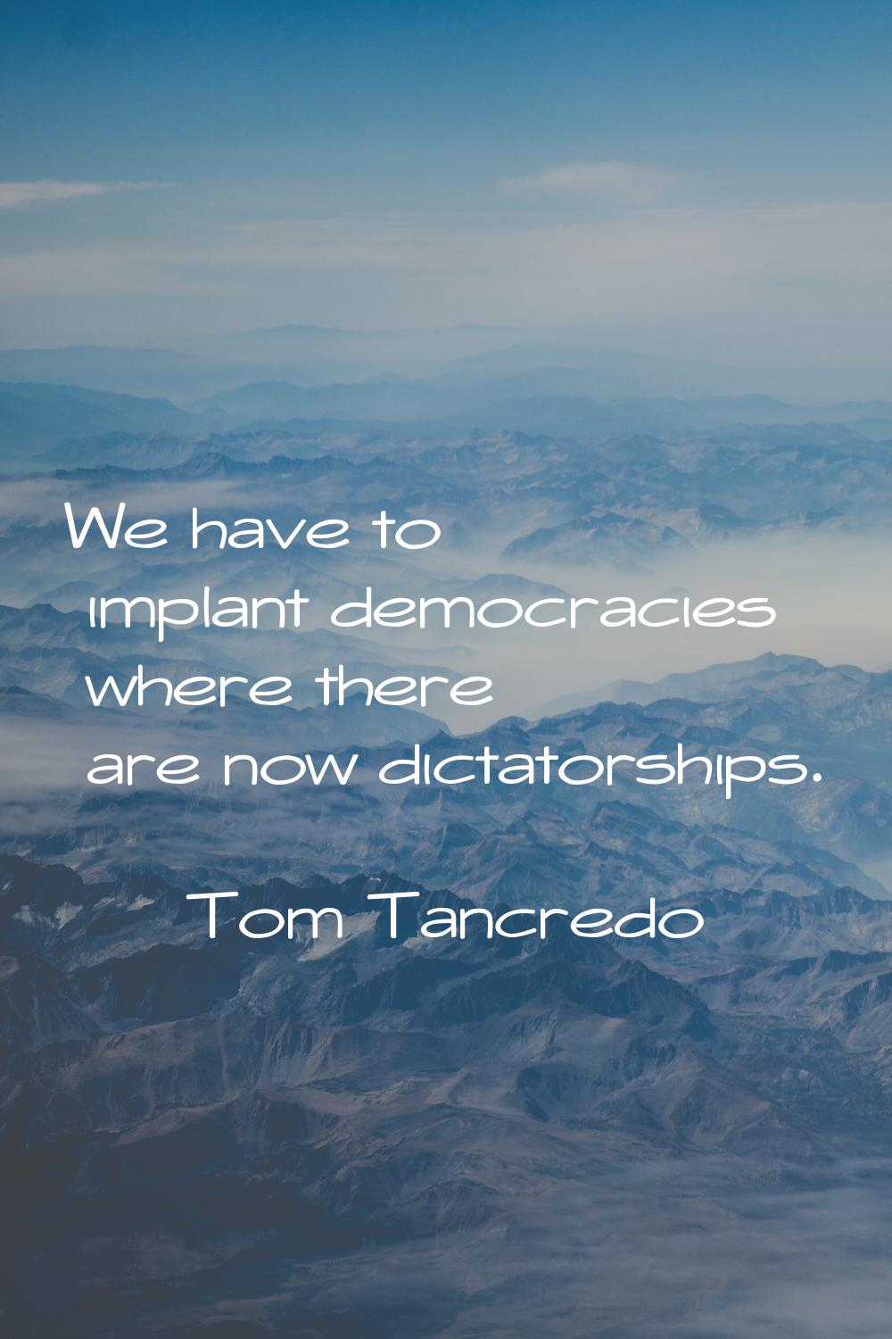 We have to implant democracies where there are now dictatorships.