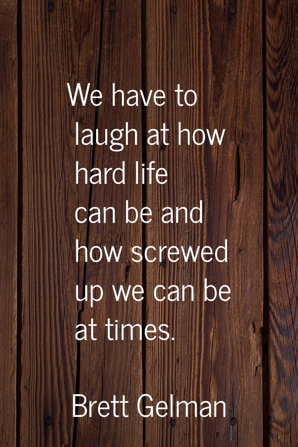 We have to laugh at how hard life can be and how screwed up we can be at times.
