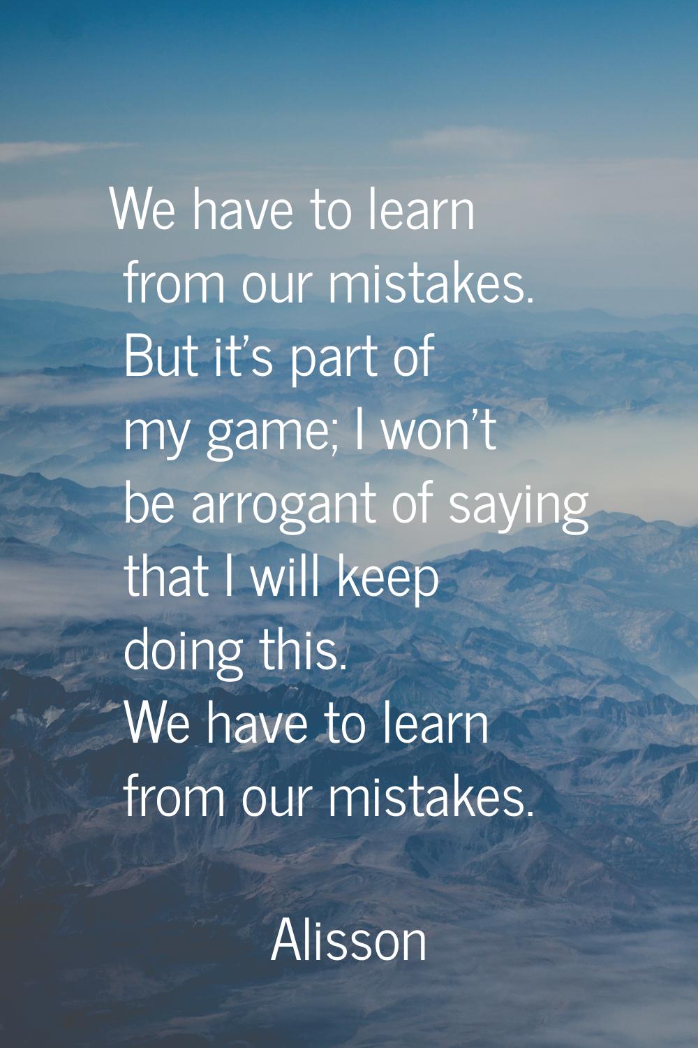 We have to learn from our mistakes. But it's part of my game; I won't be arrogant of saying that I 