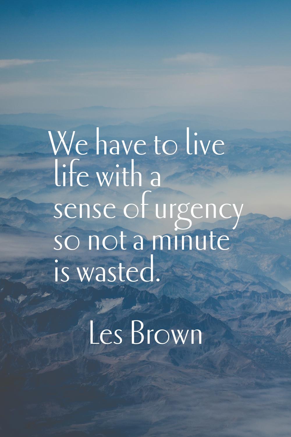 We have to live life with a sense of urgency so not a minute is wasted.