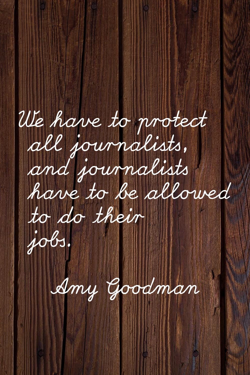 We have to protect all journalists, and journalists have to be allowed to do their jobs.