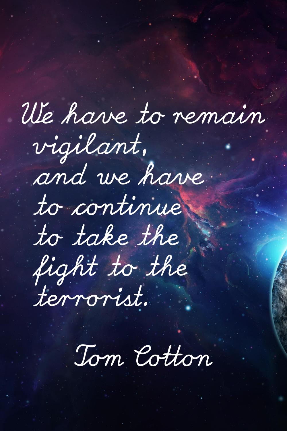 We have to remain vigilant, and we have to continue to take the fight to the terrorist.