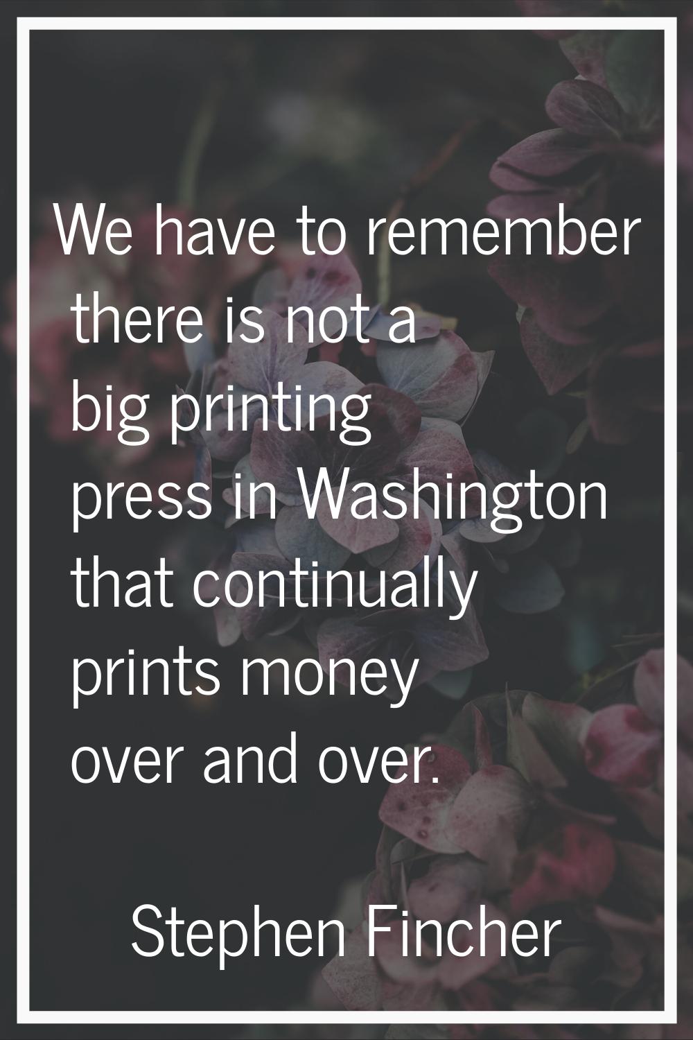 We have to remember there is not a big printing press in Washington that continually prints money o