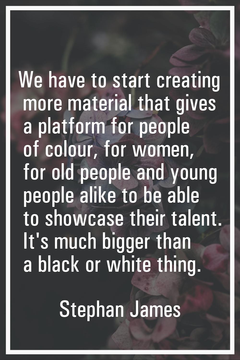 We have to start creating more material that gives a platform for people of colour, for women, for 