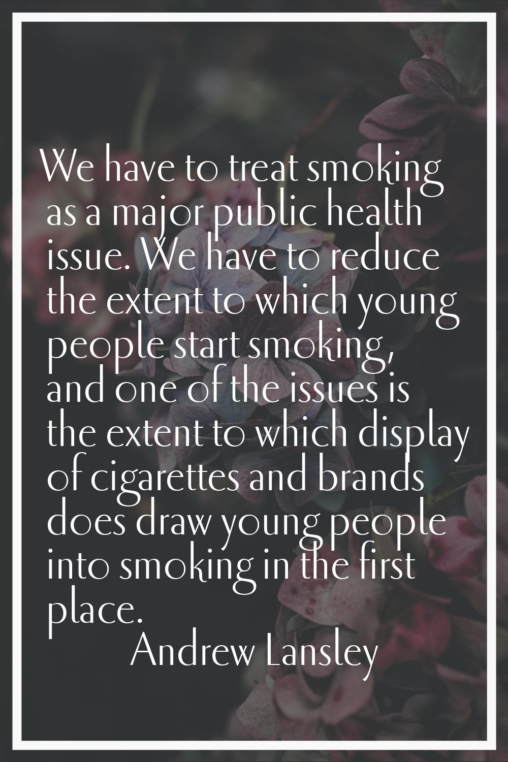We have to treat smoking as a major public health issue. We have to reduce the extent to which youn