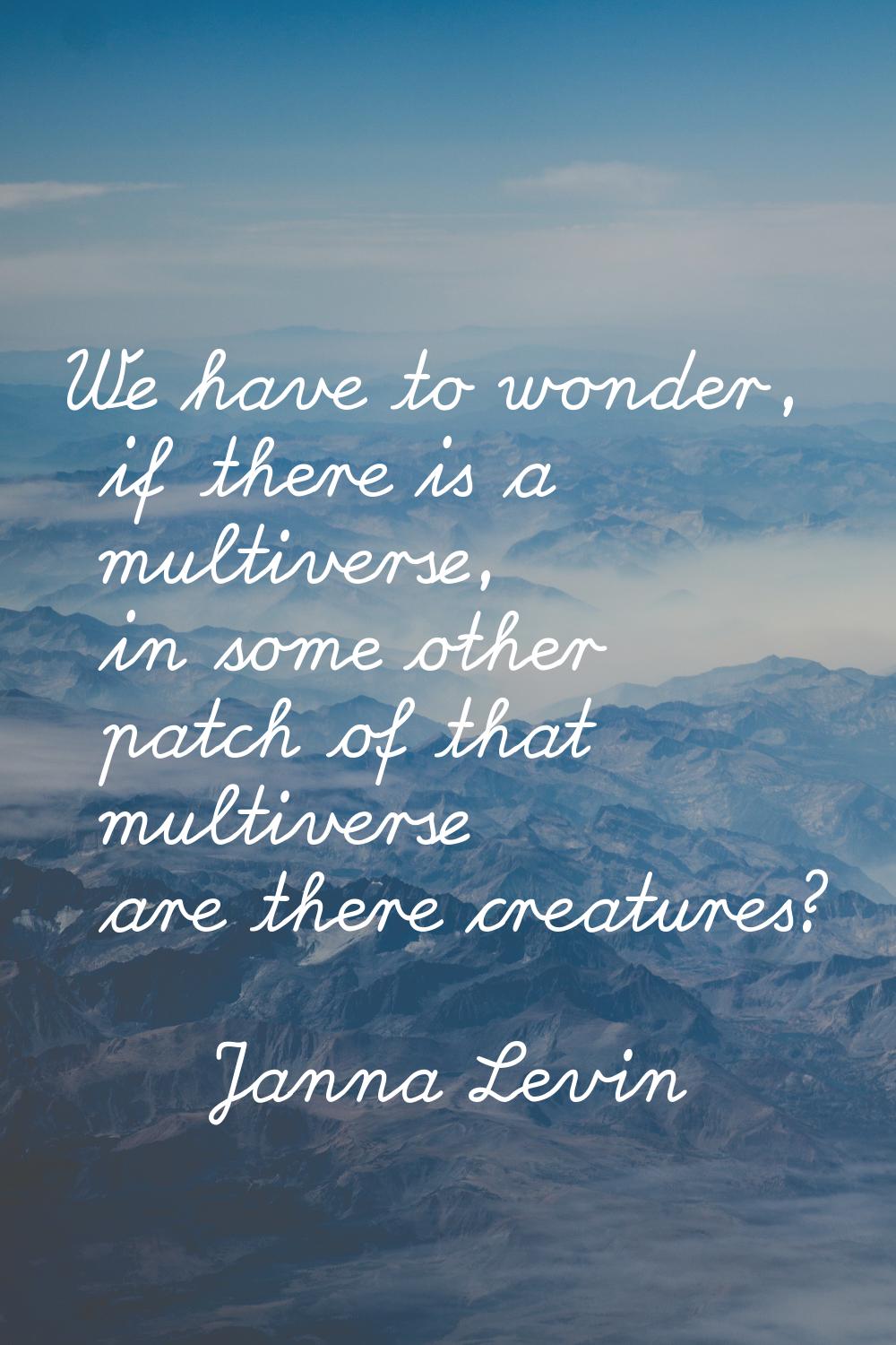 We have to wonder, if there is a multiverse, in some other patch of that multiverse are there creat