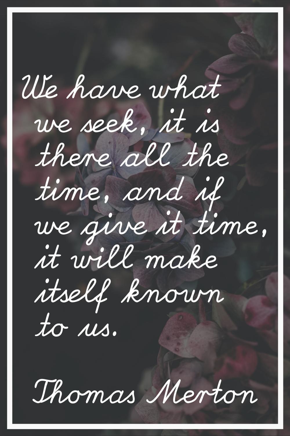 We have what we seek, it is there all the time, and if we give it time, it will make itself known t