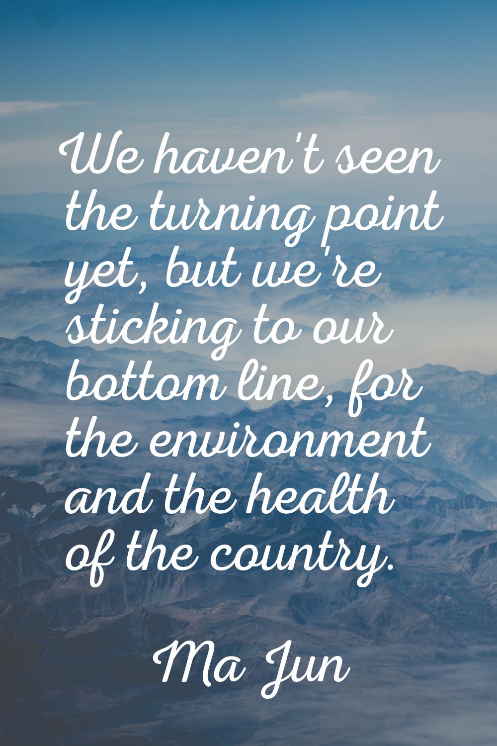 We haven't seen the turning point yet, but we're sticking to our bottom line, for the environment a