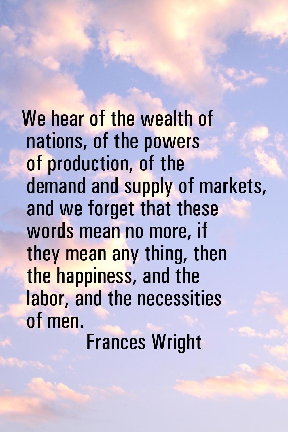 We hear of the wealth of nations, of the powers of production, of the demand and supply of markets,