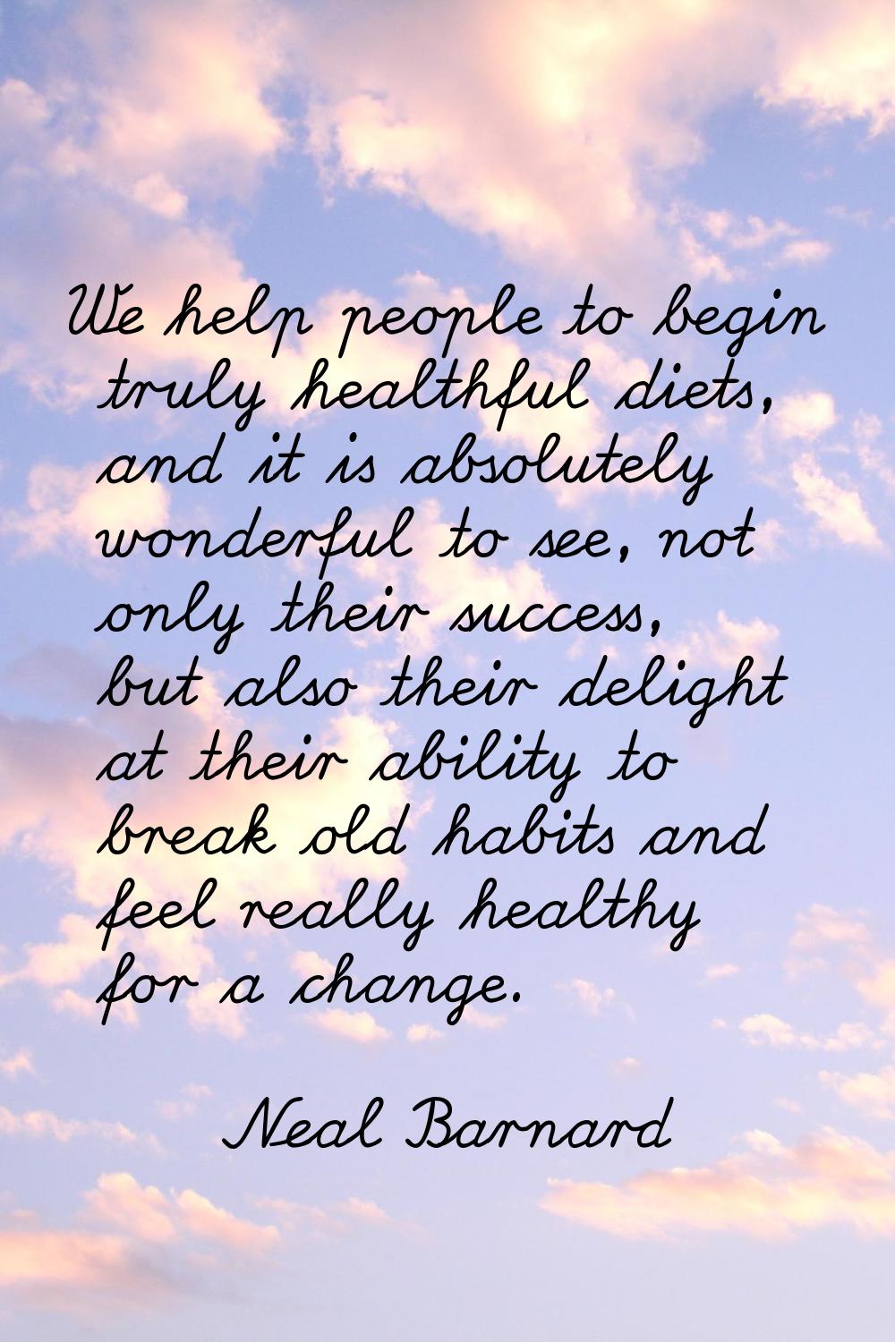We help people to begin truly healthful diets, and it is absolutely wonderful to see, not only thei