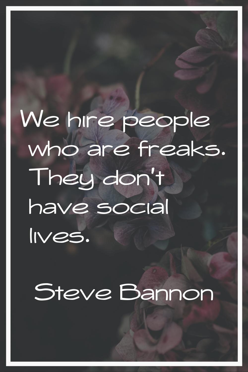 We hire people who are freaks. They don't have social lives.