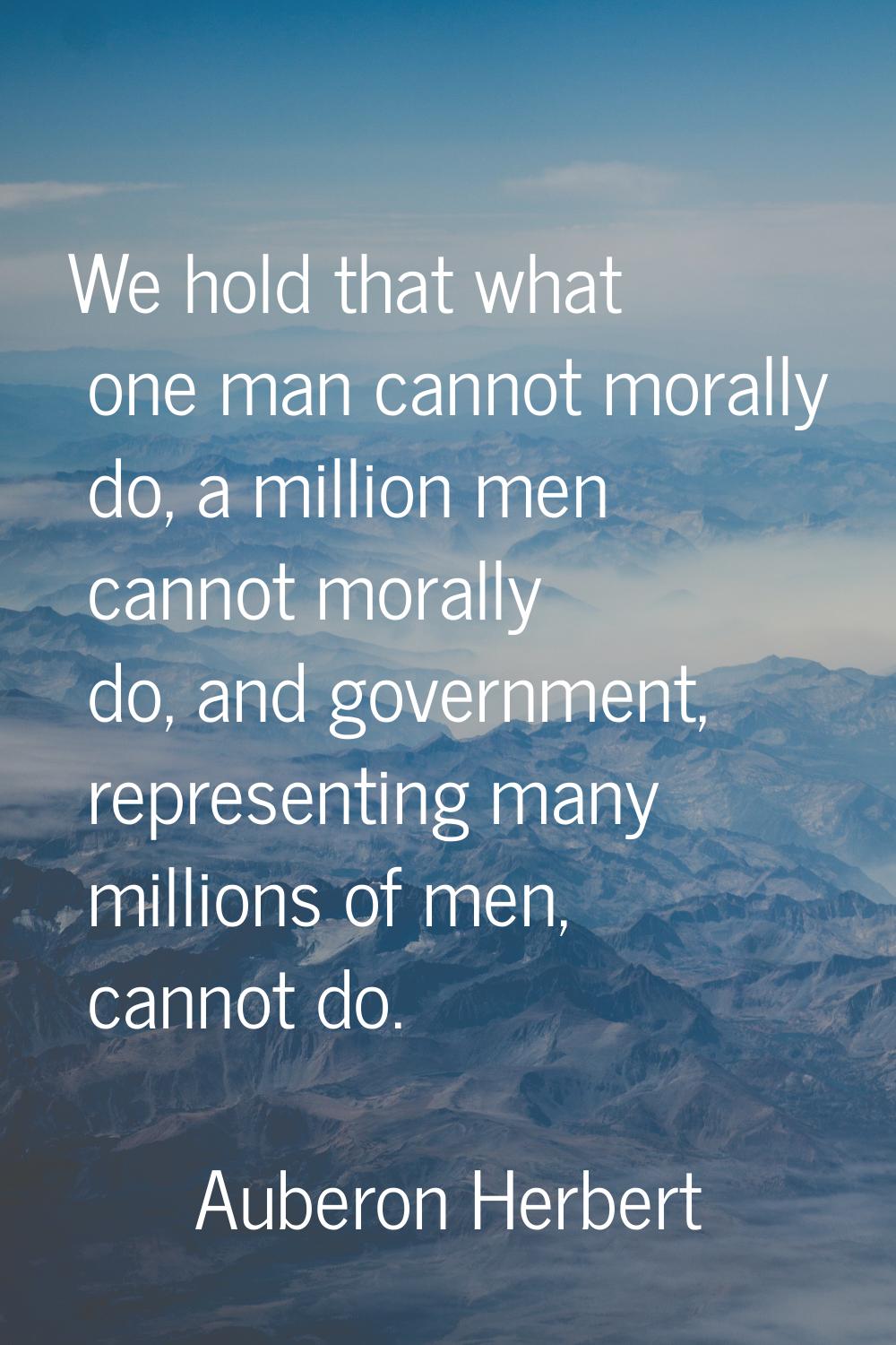 We hold that what one man cannot morally do, a million men cannot morally do, and government, repre