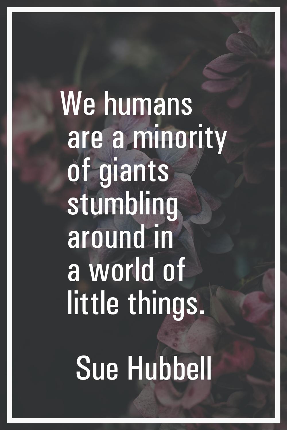We humans are a minority of giants stumbling around in a world of little things.