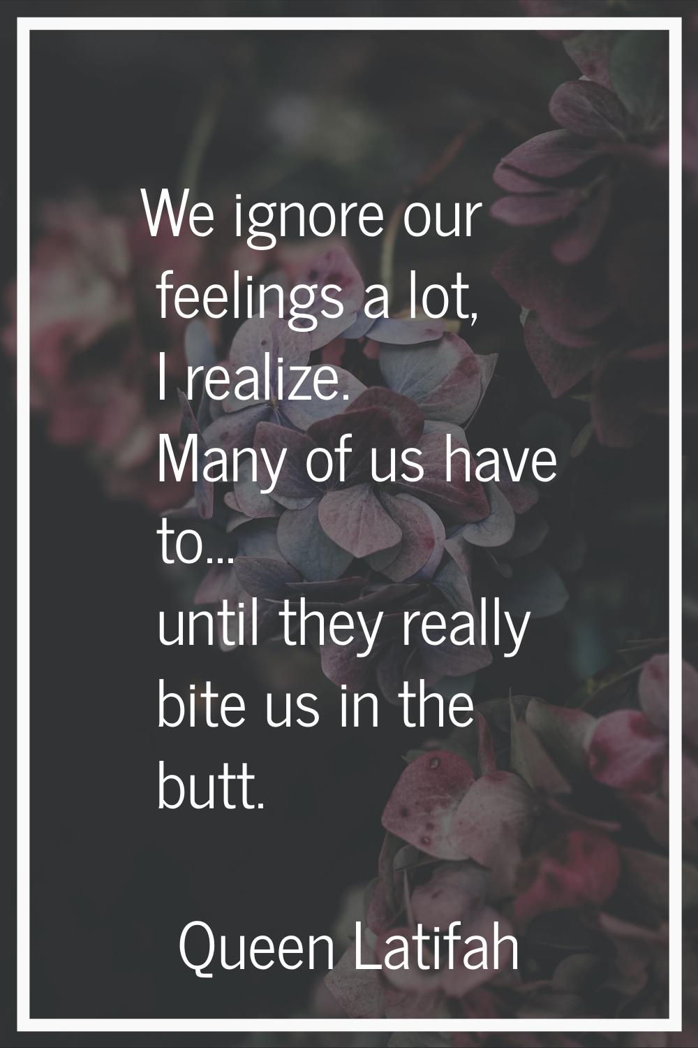 We ignore our feelings a lot, I realize. Many of us have to... until they really bite us in the but