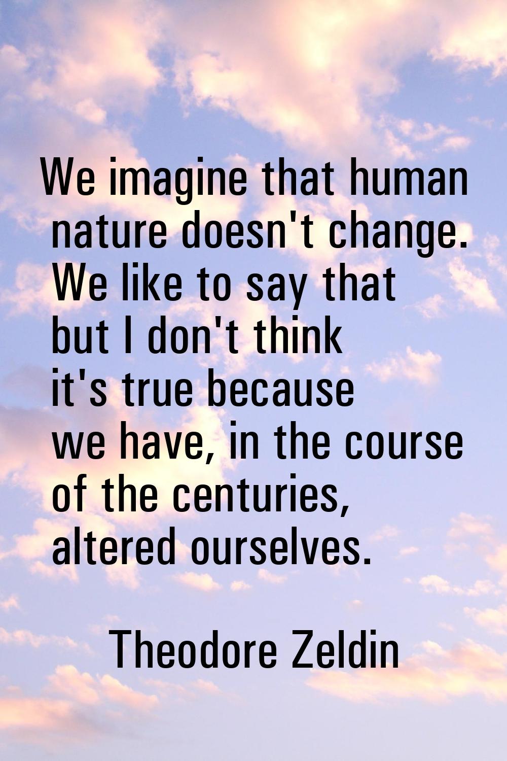 We imagine that human nature doesn't change. We like to say that but I don't think it's true becaus