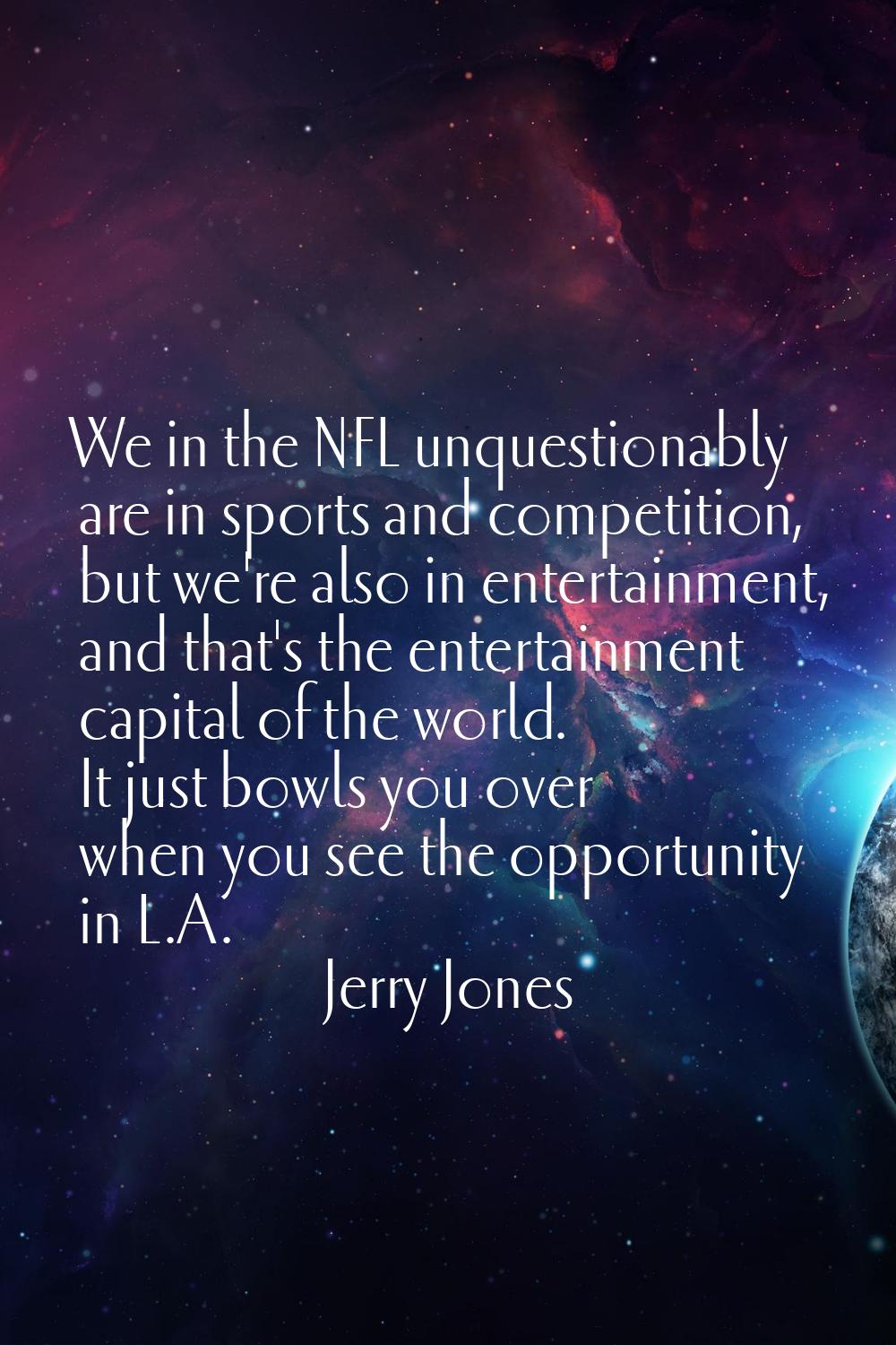 We in the NFL unquestionably are in sports and competition, but we're also in entertainment, and th