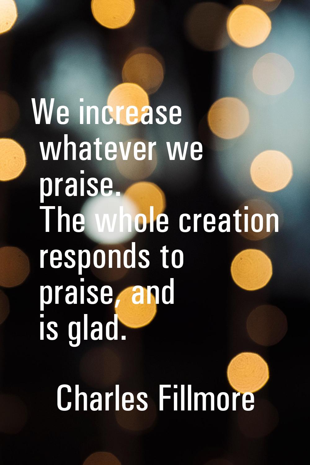 We increase whatever we praise. The whole creation responds to praise, and is glad.