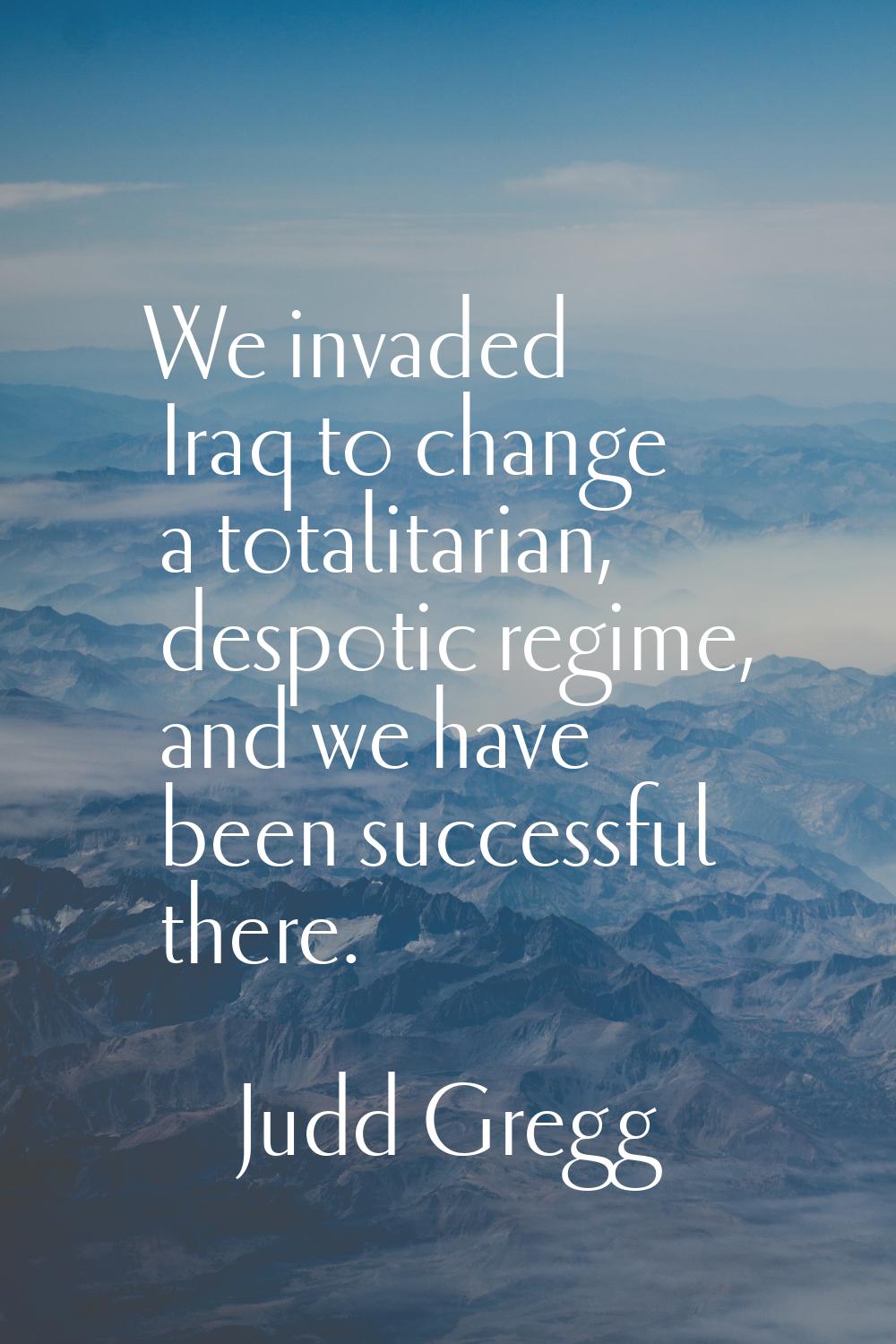 We invaded Iraq to change a totalitarian, despotic regime, and we have been successful there.