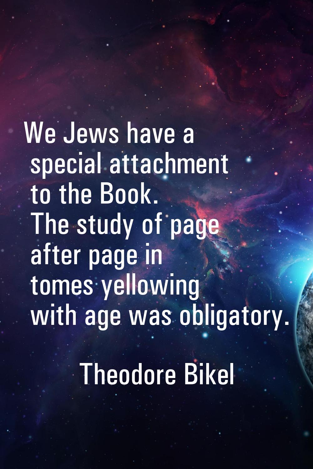 We Jews have a special attachment to the Book. The study of page after page in tomes yellowing with