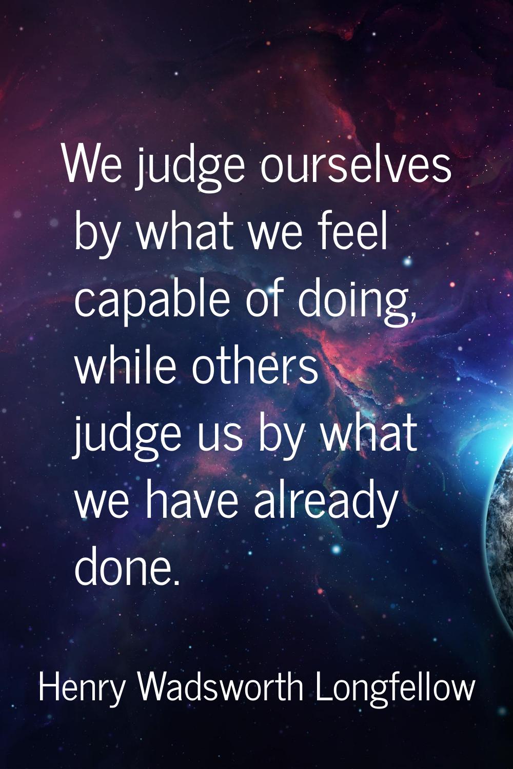 We judge ourselves by what we feel capable of doing, while others judge us by what we have already 