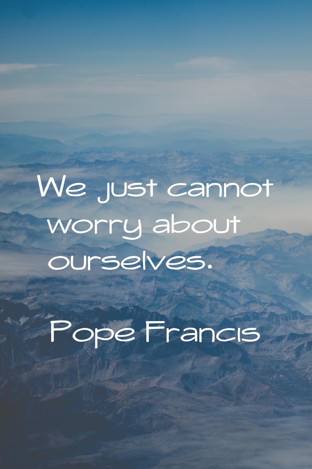 We just cannot worry about ourselves.