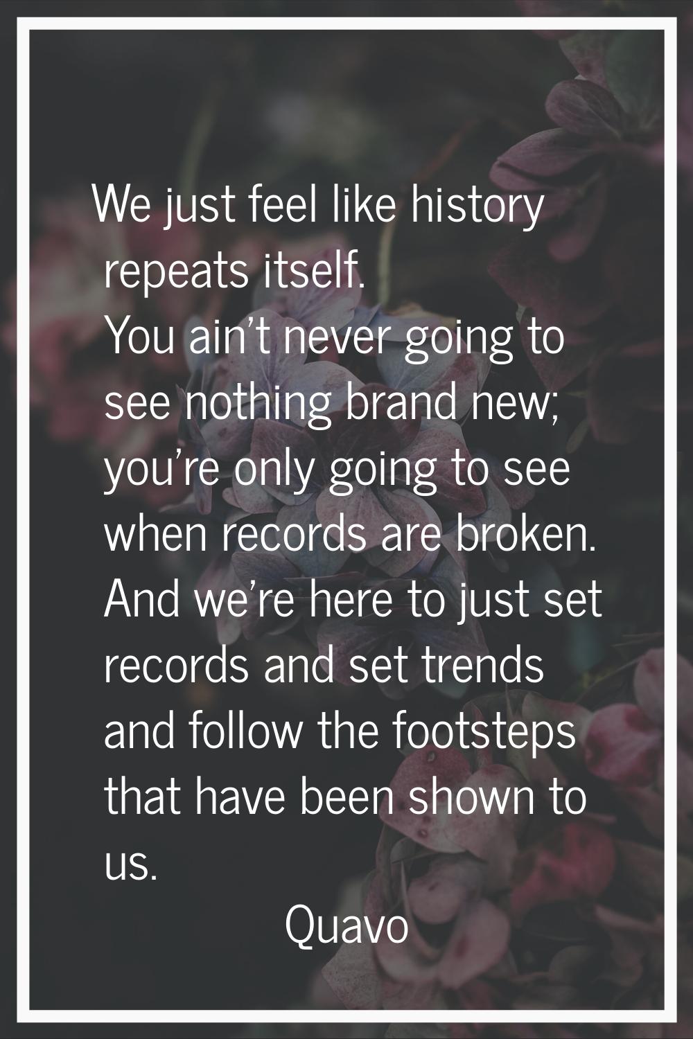 We just feel like history repeats itself. You ain't never going to see nothing brand new; you're on