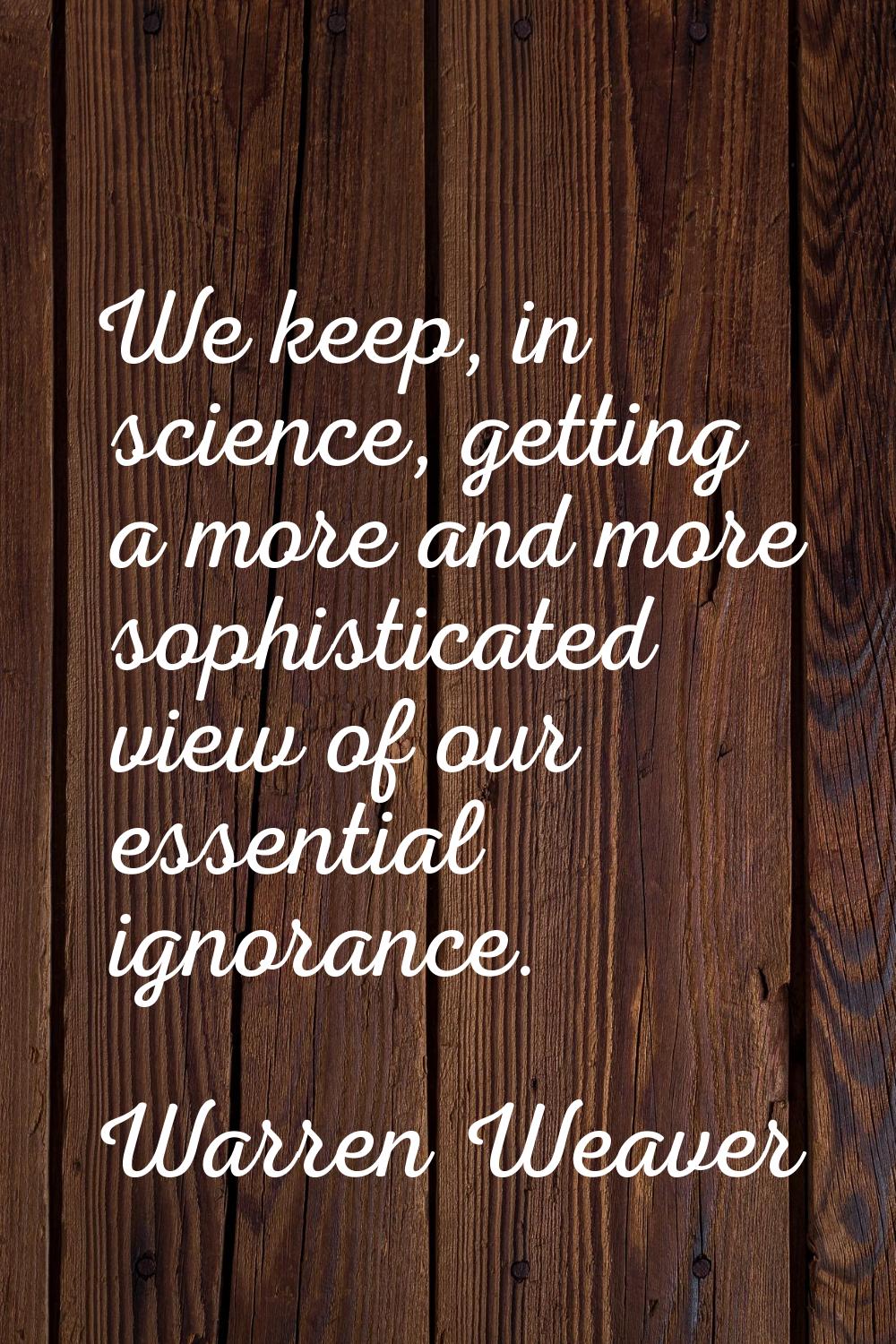 We keep, in science, getting a more and more sophisticated view of our essential ignorance.