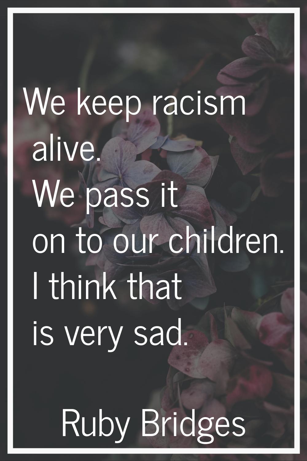 We keep racism alive. We pass it on to our children. I think that is very sad.