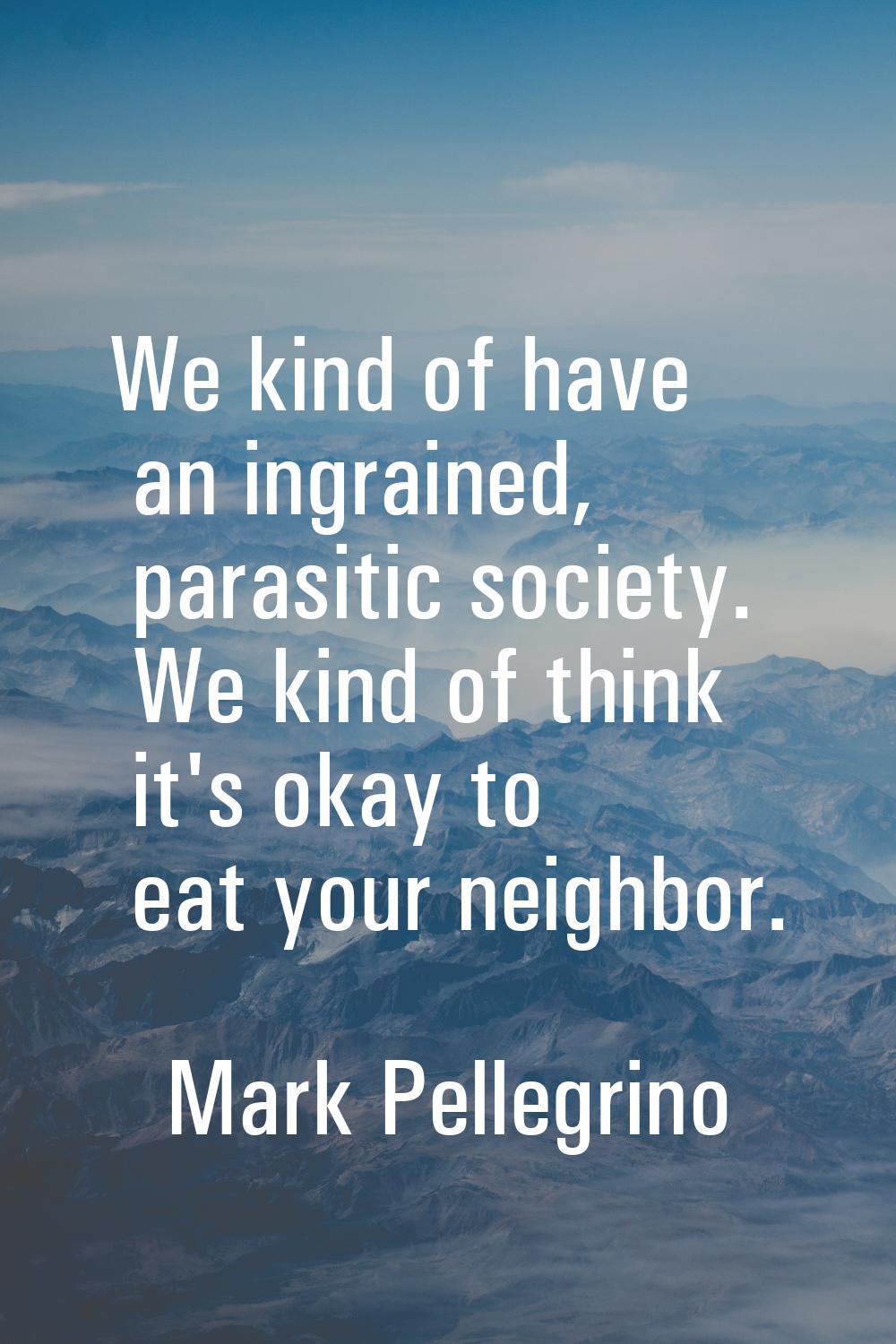 We kind of have an ingrained, parasitic society. We kind of think it's okay to eat your neighbor.