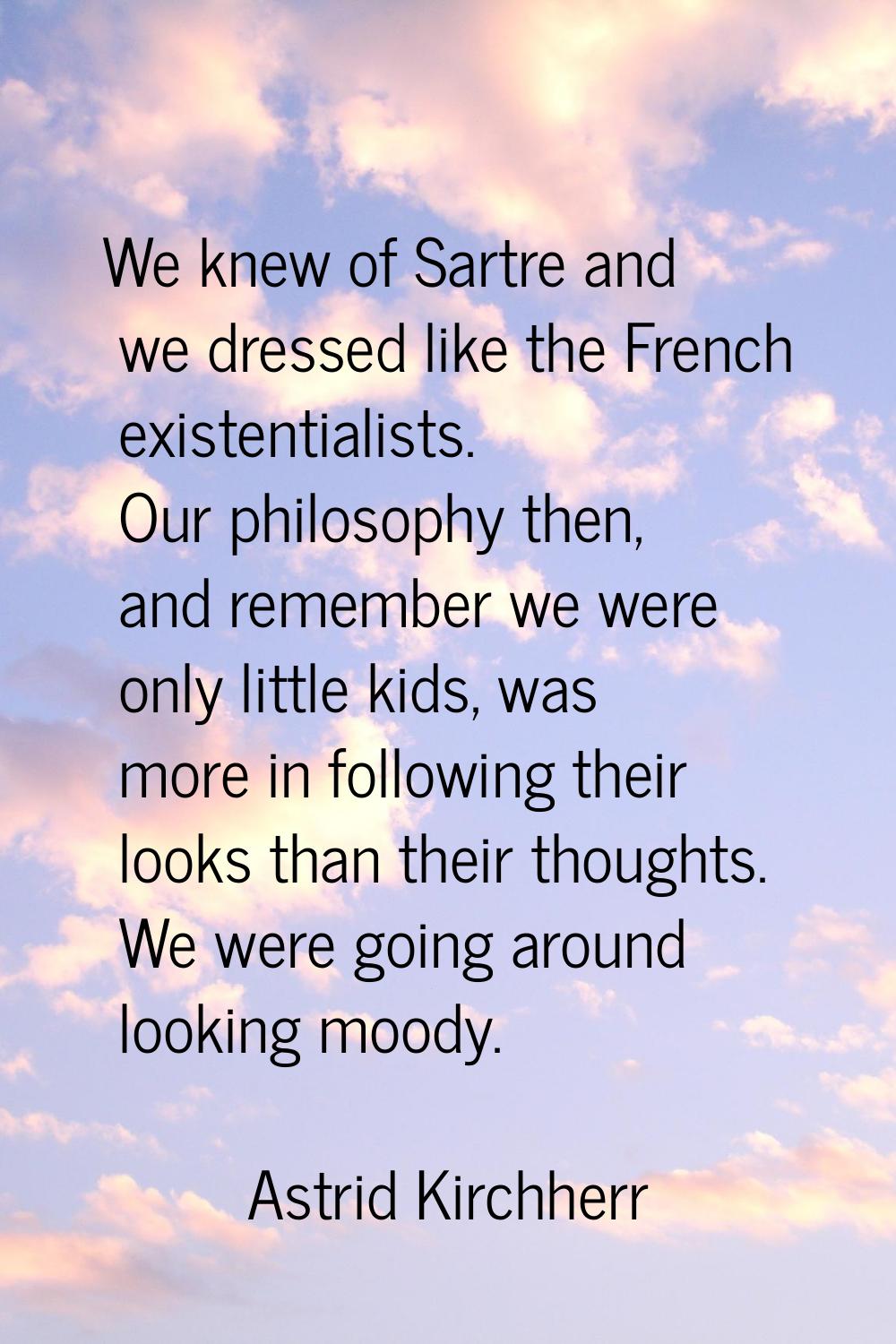 We knew of Sartre and we dressed like the French existentialists. Our philosophy then, and remember