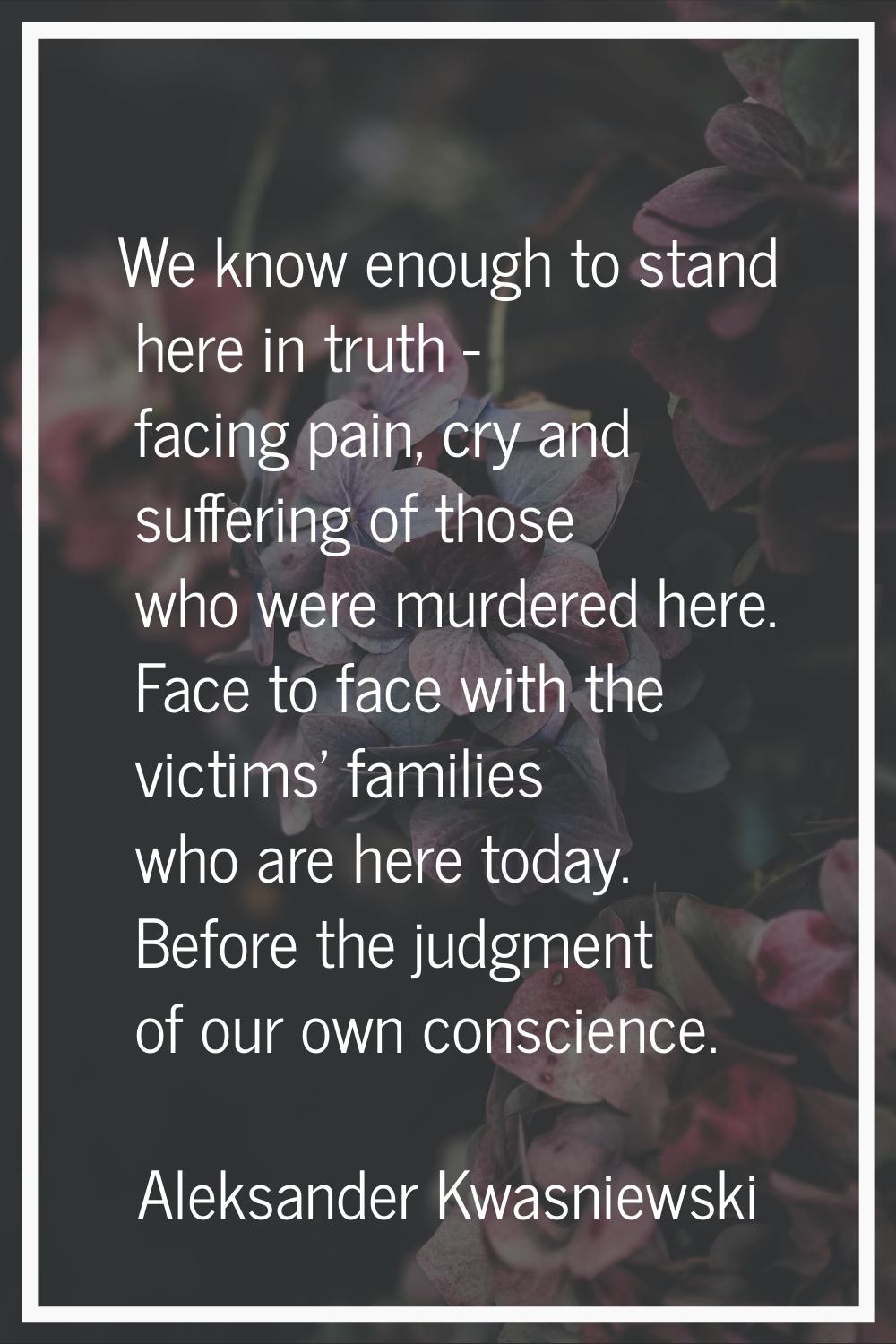 We know enough to stand here in truth - facing pain, cry and suffering of those who were murdered h