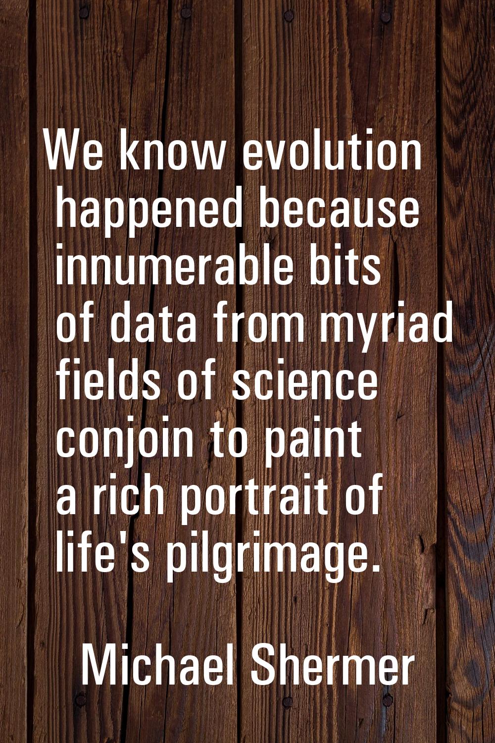 We know evolution happened because innumerable bits of data from myriad fields of science conjoin t