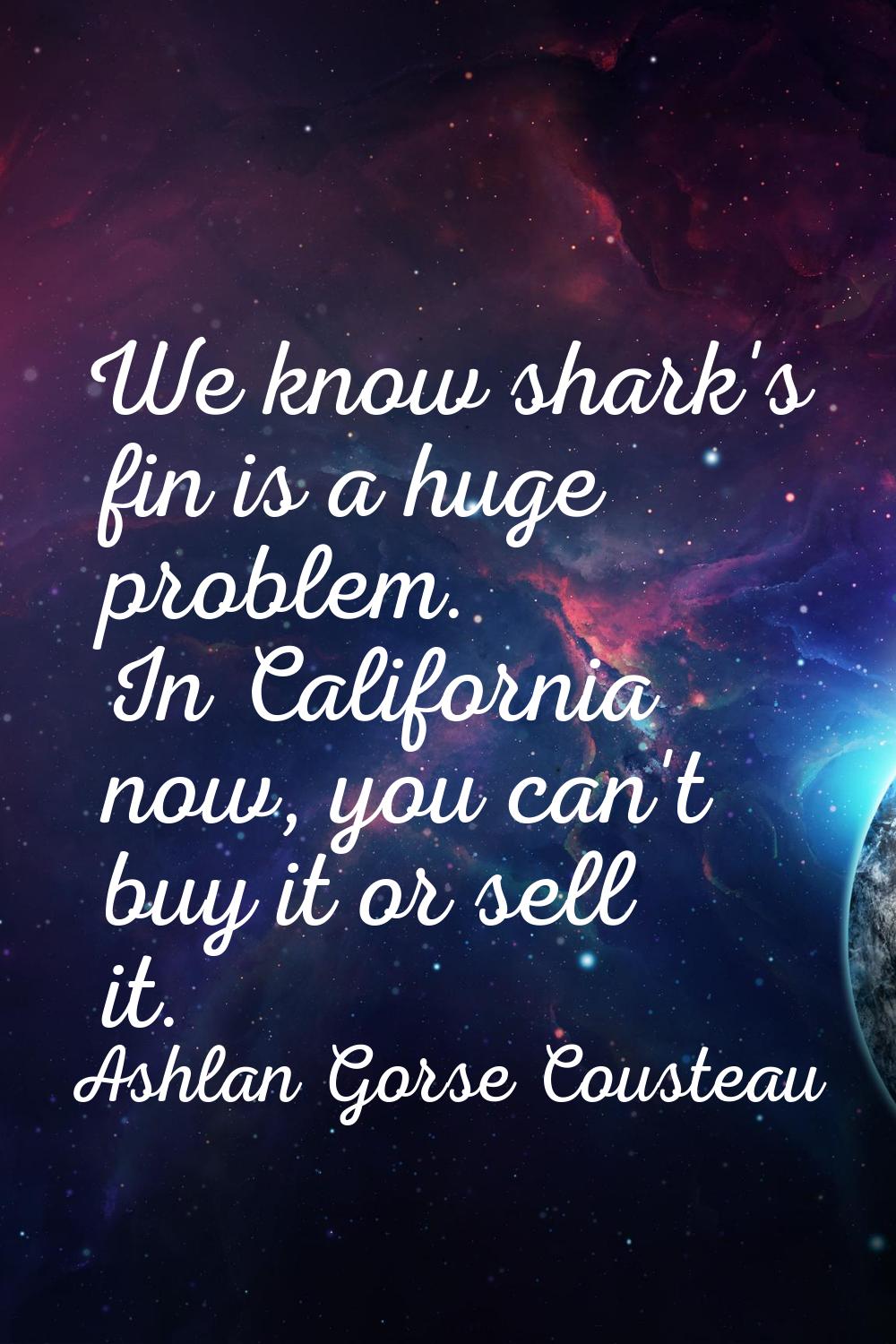 We know shark's fin is a huge problem. In California now, you can't buy it or sell it.