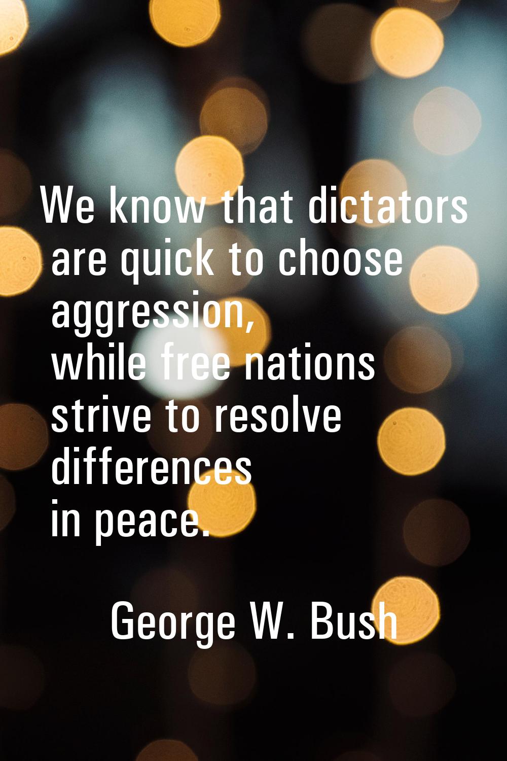 We know that dictators are quick to choose aggression, while free nations strive to resolve differe