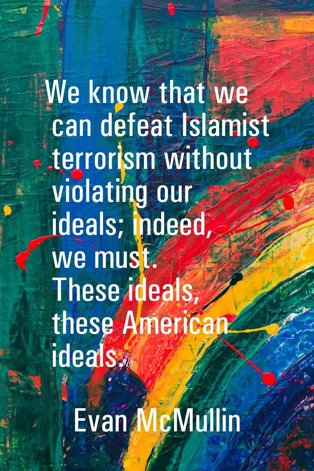 We know that we can defeat Islamist terrorism without violating our ideals; indeed, we must. These 