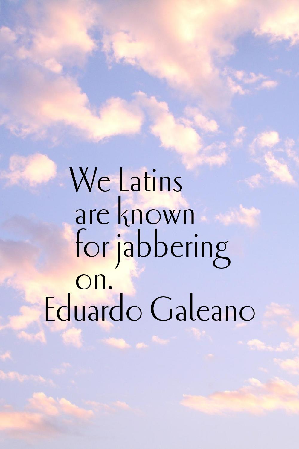 We Latins are known for jabbering on.