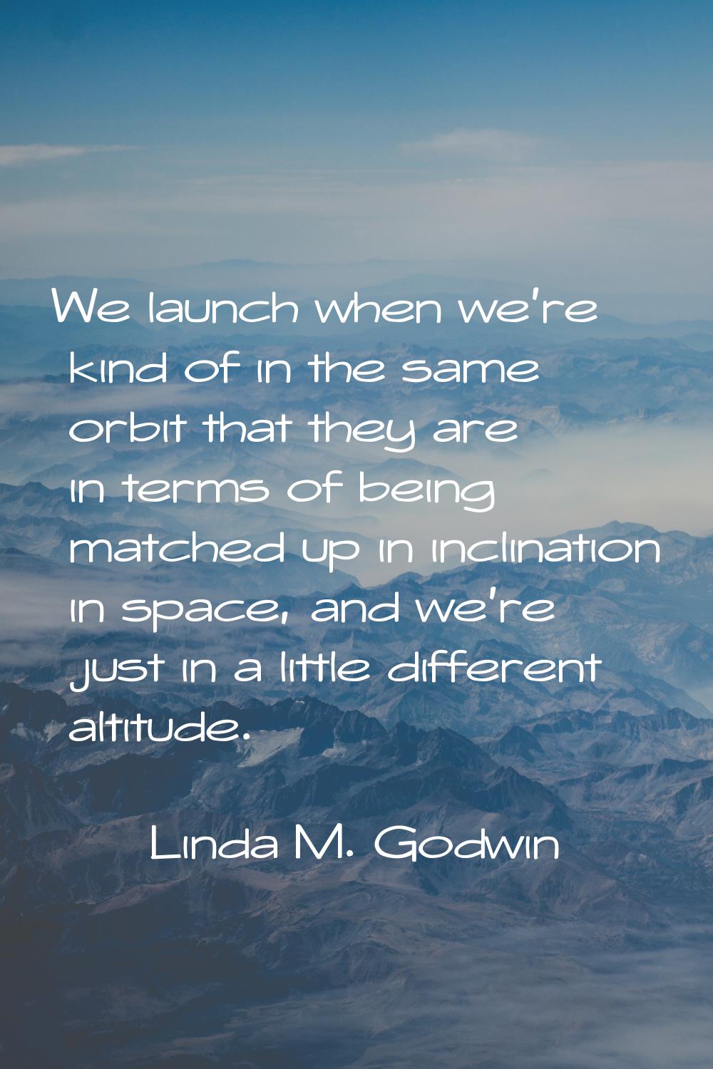 We launch when we're kind of in the same orbit that they are in terms of being matched up in inclin
