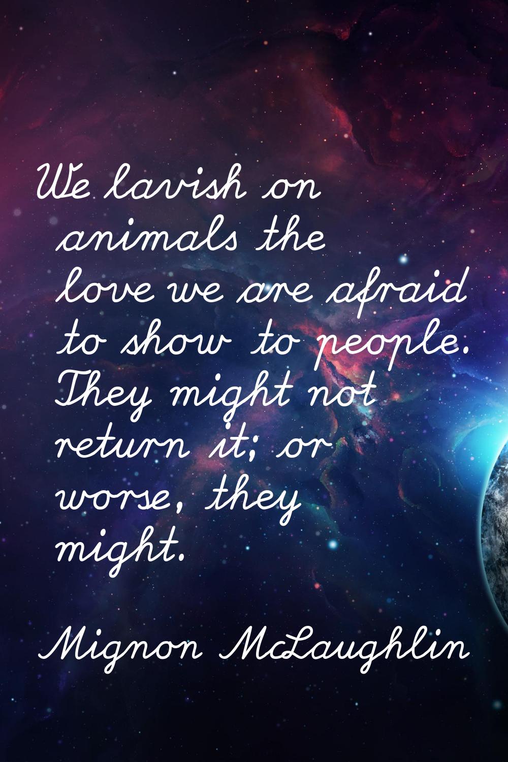 We lavish on animals the love we are afraid to show to people. They might not return it; or worse, 