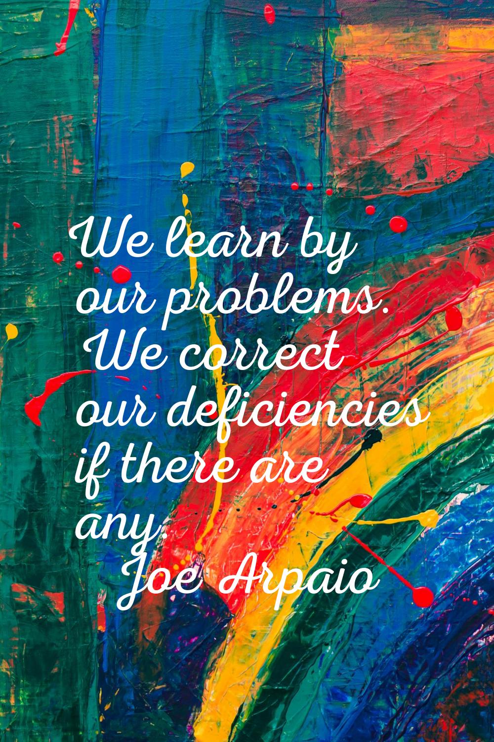 We learn by our problems. We correct our deficiencies if there are any.