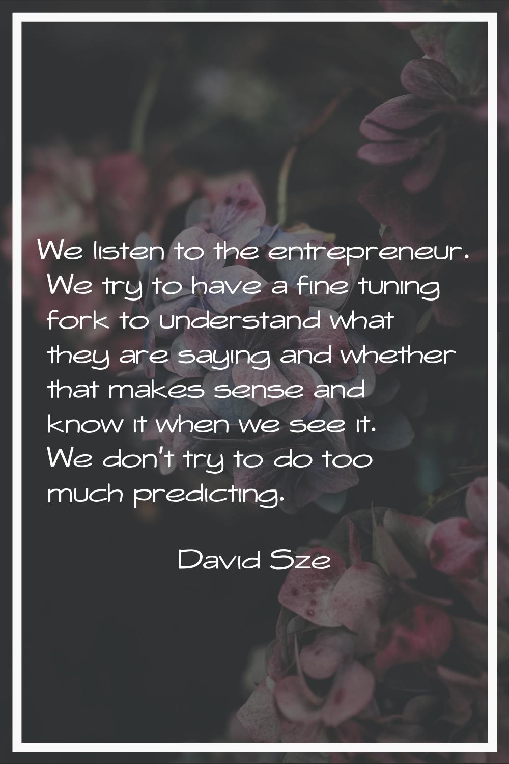 We listen to the entrepreneur. We try to have a fine tuning fork to understand what they are saying