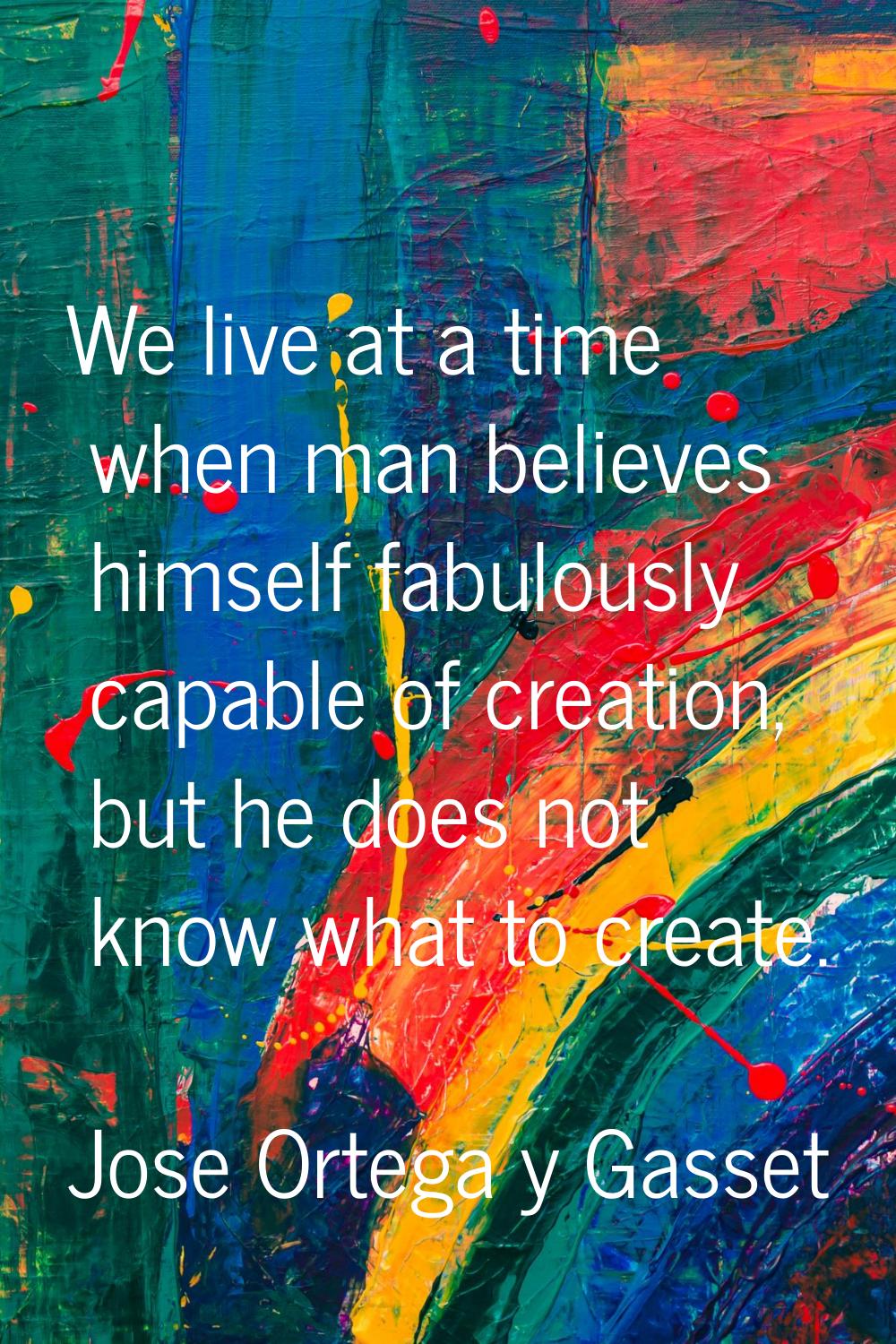 We live at a time when man believes himself fabulously capable of creation, but he does not know wh