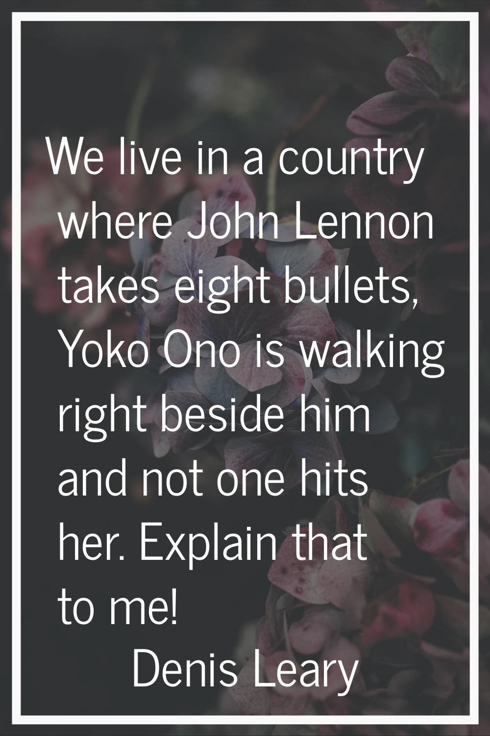 We live in a country where John Lennon takes eight bullets, Yoko Ono is walking right beside him an