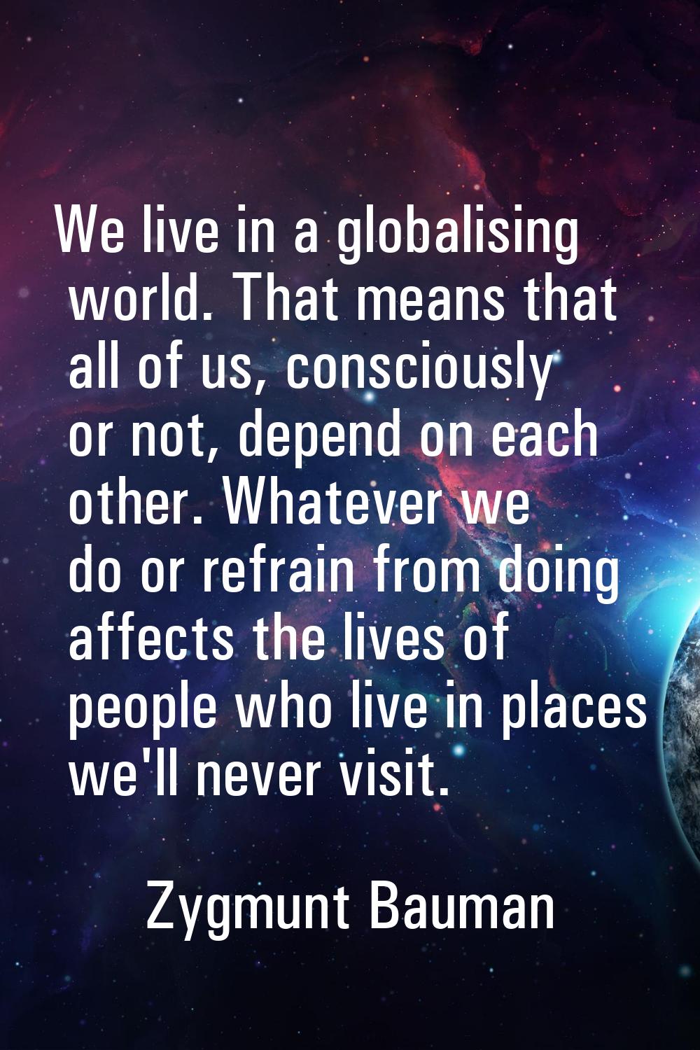 We live in a globalising world. That means that all of us, consciously or not, depend on each other