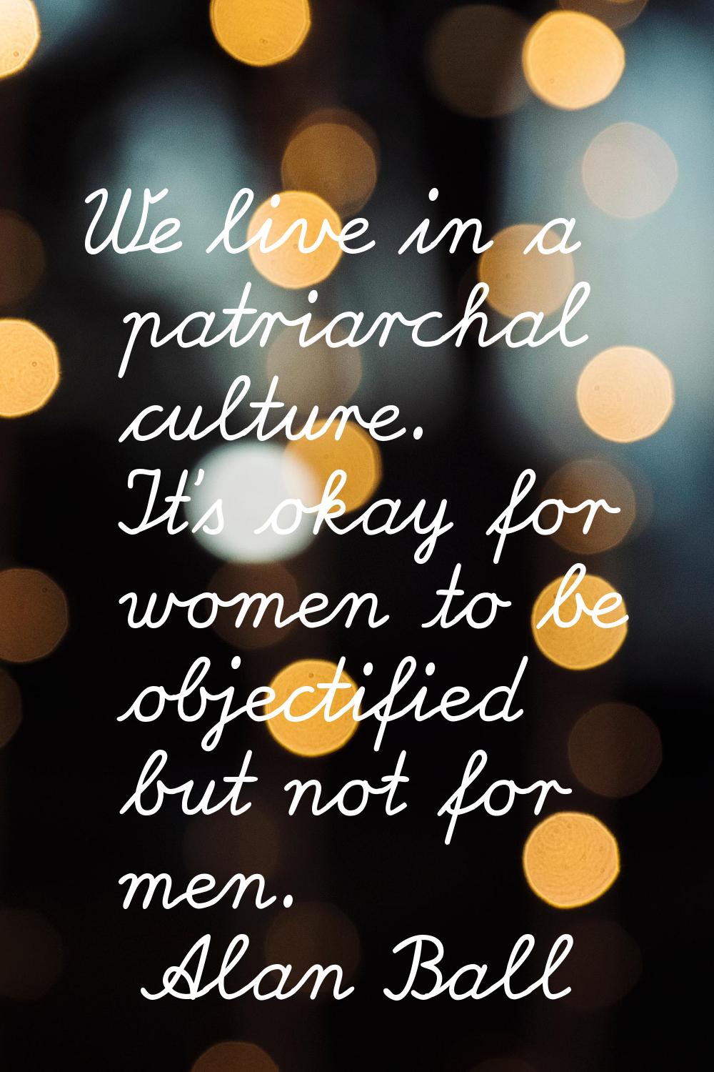 We live in a patriarchal culture. It's okay for women to be objectified but not for men.