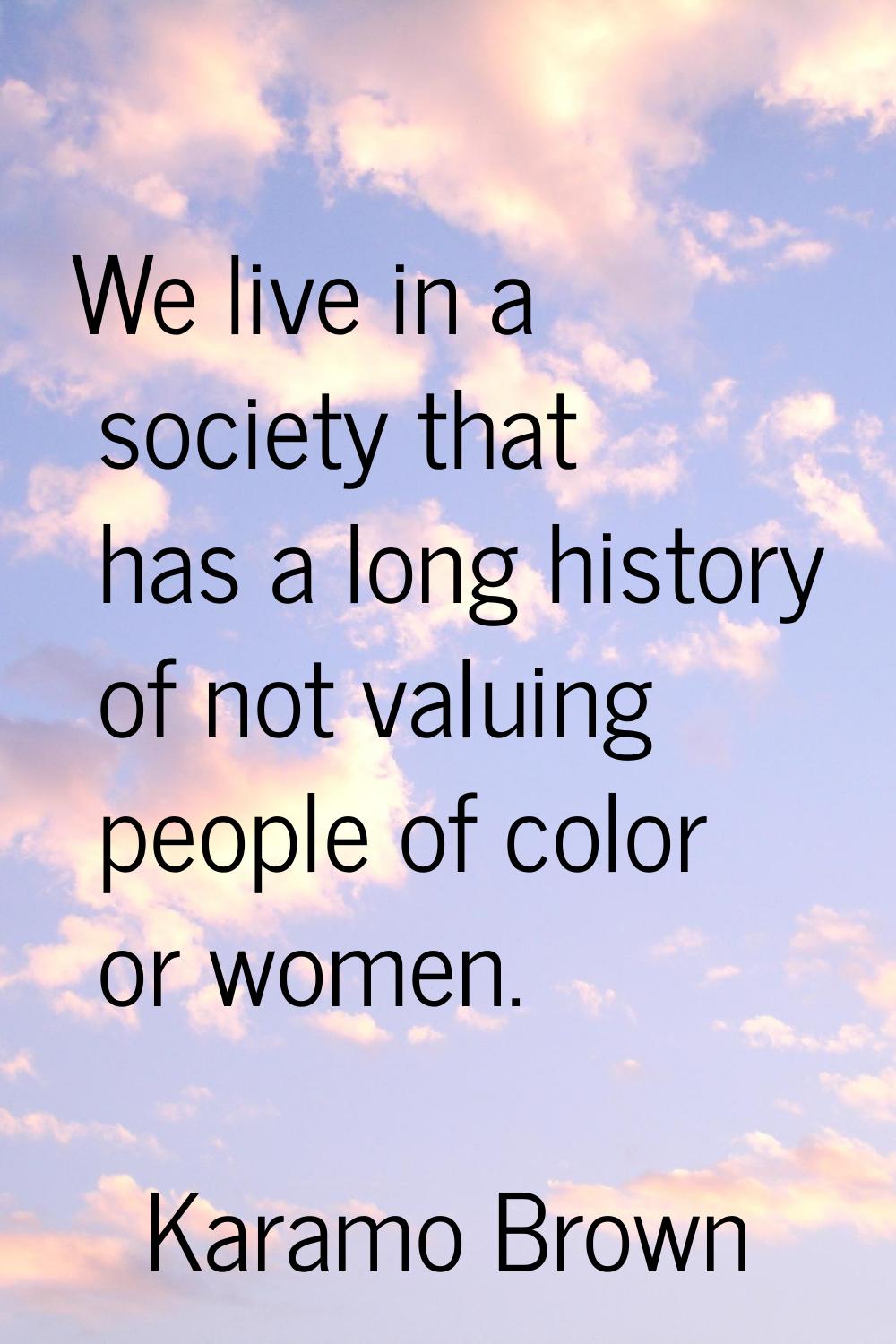 We live in a society that has a long history of not valuing people of color or women.