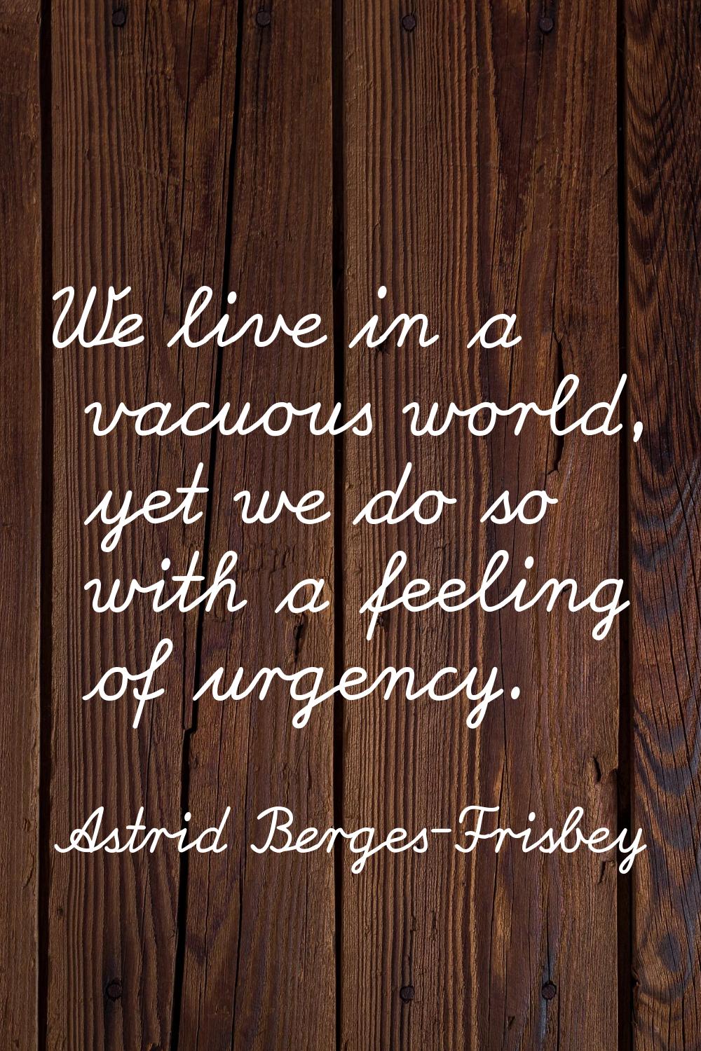 We live in a vacuous world, yet we do so with a feeling of urgency.